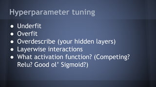 Hyperparameter tuning
● Underfit
● Overfit
● Overdescribe (your hidden layers)
● Layerwise interactions
● What activation function? (Competing?
Relu? Good ol’ Sigmoid?)
 