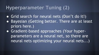 Hyperparameter Tuning (2)
● Grid search for neural nets (Don’t do it!)
● Bayesian (Getting better. There are at least
priors here.)
● Gradient-based approaches (Your hyper-
parameters are a neural net, so there are
neural nets optimizing your neural nets...)
 