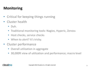 ETL and Data ProcessingNon-interactive jobsEstablish a common directory structure for processesNeed tools to handle complex chains of jobsWorkflow tools supportJob dependencies, error handlingTrackingInvocation based on time or eventsMost common mistake: depending on jobs always completing successfully or within a window of time.Monitor for SLA rather than prayDefensive coding practices apply just as they do everywhere else!12Copyright 2010 Cloudera Inc. All rights reserved