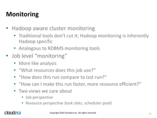 Metadata ManagementTool independent metadata about…Data sets we know about and their location (on HDFS)SchemataAuthorization (currently HDFS permissions only)PartitioningFormat and compressionGuarantees (consistency, timeliness, permits duplicates)Currently still DIY in many ways, tool-dependentMost people rely on prayer and hard coding(H)OWL is interesting13Copyright 2010 Cloudera Inc. All rights reserved