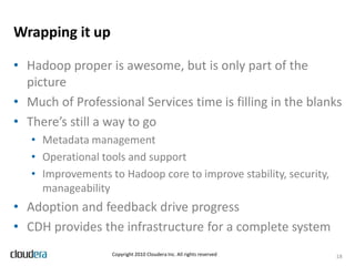 Authentication and authorizationAuthenticationDon’t talk to strangersShould integrate with existing IT infrastructureYahoo! security (Kerberos) patches now part of CDH3b3AuthorizationNot everyone can access everythingEx. Production data sets are read-only to quants / analysts. Analysts have home or group directories for derived data sets.Mostly enforced via HDFS permissions; directory structure and organization is criticalNot as fine grained as column level access in EDW, RDBMSHUE as a gateway to the cluster14Copyright 2010 Cloudera Inc. All rights reserved