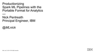 DBG / Apr 19, 2018 / © 2018 IBM Corporation
Productionizing
Spark ML Pipelines with the
Portable Format for Analytics
—
Nick Pentreath
Principal Engineer, IBM
@MLnick
 