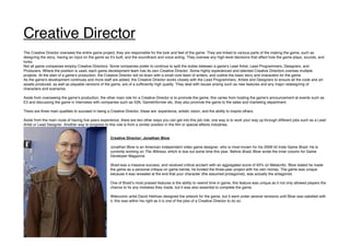 Creative Director
The Creative Director oversees the entire game project; they are responsible for the look and feel of the game. They are linked to various parts of the making the game, such as
designing the story, having an input on the game as itʼs built, and the soundtrack and voice acting. They oversee any high-level decisions that affect how the game plays, sounds, and
looks.
Not all game companies employ Creative Directors. Some companies prefer to continue to split the duties between a game's Lead Artist, Lead Programmers, Designers, and
Producers. Where the position is used, each game development team has its own Creative Director. Some highly experienced and talented Creative Directors oversee multiple
projects. At the start of a gameʼs production, the Creative Director will sit down with a small core team of writers, and outline the basic story and characters for the game.
As the game's development continues and more staff are added, the Creative Director works closely with the Lead Programmers, Artists and Designers to ensure all the code and art
assets produced, as well as playable versions of the game, are of a sufficiently high quality. They deal with issues arising such as new features and any major redesigning of
characters and scenarios.
Aside from overseeing the gameʼs production, the other main role for a Creative Director is to promote the game, this varies from hosting the gameʼs announcement at events such as
E3 and discussing the game in interviews with companies such as IGN, GameInformer etc, they also promote the game to the sales and marketing department.
There are three main qualities to succeed in being a Creative Director, these are: experience, artistic vision, and the ability to inspire others.
Aside from the main route of having five years experience, there are two other ways you can get into this job role; one way is to work your way up through different jobs such as a Lead
Artist or Lead Designer. Another way to progress to this role is from a similar position in the film or special effects industries.
Creative Director: Jonathan Blow
Jonathan Blow is an American independent video game designer, who is most known for his 2008 hit Indie Game Braid. He is
currently working on The Witness, which is due out some time this year. Before Braid, Blow wrote the inner column for Game
Developer Magazine.
Braid was a massive success, and received critical acclaim with an aggregated score of 93% on Metacritic. Blow stated he made
the game as a personal critique on game trends, he funded the three-year project with his own money. The game was unique
because it was revealed at the end that your character (the assumed protagonist), was actually the antagonist.
One of Braidʼs most praised features is the ability to rewind time in game, this feature was unique as it not only allowed players the
chance to fix any mistakes they made, but it was also essential to complete the game.
Webcomic artist David Hellman designed the artwork for the game, but it went under several revisions until Blow was satisfied with
it, this was within his right as it is one of the jobs of a Creative Director to do so.
 