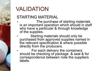 VALIDATION
STARTING MATERIAL
 The purchase of starting materials
is an important operation which should in staff
who have a particular & through knowledge
of the supplies.
 Starting materials should only be
purchased from approved supplies named in
the relevant specification & where possible
directly from the producers.
 For each delivery the containers
should be checking of package & seal & for
correspondence between note the suppliers
labels.
 