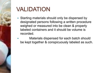 VALIDATION
 Starting materials should only be dispersed by
designated persons following a written procedure
weighed or measured into be clean & properly
labeled containers and it should be volume is
recorded.
 Materials dispensed for each batch should
be kept together & conspicuously labeled as such.
 