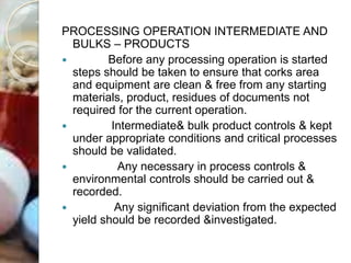 PROCESSING OPERATION INTERMEDIATE AND
BULKS – PRODUCTS
 Before any processing operation is started
steps should be taken to ensure that corks area
and equipment are clean & free from any starting
materials, product, residues of documents not
required for the current operation.
 Intermediate& bulk product controls & kept
under appropriate conditions and critical processes
should be validated.
 Any necessary in process controls &
environmental controls should be carried out &
recorded.
 Any significant deviation from the expected
yield should be recorded &investigated.
 