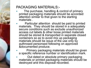 PACKAGING MATERIALS:-
 The purchase, handling & control of primary
printed packaging materials should be accorded
attention similar to that given to the starting
materials .
 Particular attention should be paid to printed
materials. They should be stored in a adequately
secure conditions such as exclude unauthorized
access cut labels & other loose printed materials
should be stored & transported in separate closed
containers so as to avoid mix up packaging
materials should be issue of the use only by
authrosed personsed following on approved
&documented produce.
 Primary packaging materials should be given
a specific reference number or identification mark.
 Out dated or absolute primary packaging
materials or printed packaging materials should be
destroyed and this disposal recorded.
 