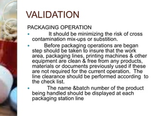 VALIDATION
PACKAGING OPERATION
 It should be minimizing the risk of cross
contamination mix-ups or substition.
 Before packaging operations are began
step should be taken to insure that the work
area, packaging lines, printing machines & other
equipment are clean & free from any products,
materials or documents previously used if these
are not required for the current operation. The
line clearance should be performed according to
the check list.
 The name &batch number of the product
being handled should be displayed at each
packaging station line
 