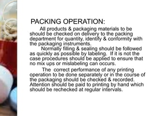 PACKING OPERATION:
All products & packaging materials to be
should be checked on delivery to the packing
department for quantity, identify & conformity with
the packaging instruments.
Normally filling & sealing should be followed
as quickly as possible by labeling. If it is not the
case procedures should be applied to ensure that
no mix ups or mislabeling can occurs.
The correct performance of any printing
operation to be done separately or in the course of
the packaging should be checked & recorded.
Attention should be paid to printing by hand which
should be rechecked at regular intervals.
 