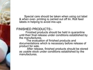 Special care should be taken when using cut label
& when over- printing is carried out off lin. Roll feed
labels in helping to avoid mix-ups
FINISHED PRODUCTS:-
Finished products should be held in quarantine
until their final release under conditions established by
the manufactures.
The evaluation of finished products and
documentations which is necessary before release of
product for sale.
After release, finished products should be stored
as usable stock under conditions established by the
manufactures.
 