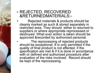  REJECTED, RECOVERED
&RETURNEDMATERIALS:-
 Rejected materials & products should be
cleanly marked as such & stored separately in
restricted area. They should either to returned to
suppliers or where appropriate reprocessed or
destroyed. What ever action is taken should be
approved &recorded by authorized personal.
 The reprocessing of rejected products
should be exceptional. It is only permitted if the
quality of final product is not affected, if the
specification are met & if it is done in accordance
with or defined and authorized procedure after
evaluation of the risks involved. Record should
be kept of the reprocessing.
 