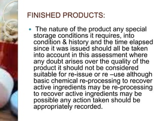 FINISHED PRODUCTS:
 The nature of the product any special
storage conditions it requires, into
condition & history and the time elapsed
since it was issued should all be taken
into account in this assessment where
any doubt arises over the quality of the
product it should not be considered
suitable for re-issue or re –use although
basic chemical re-processing to recover
active ingredients may be re-processing
to recover active ingredients may be
possible any action taken should be
appropriately recorded.
 