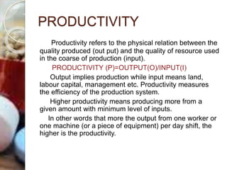 PRODUCTIVITY
Productivity refers to the physical relation between the
quality produced (out put) and the quality of resource used
in the coarse of production (input).
PRODUCTIVITY (P)=OUTPUT(O)/INPUT(I)
Output implies production while input means land,
labour capital, management etc. Productivity measures
the efficiency of the production system.
Higher productivity means producing more from a
given amount with minimum level of inputs.
In other words that more the output from one worker or
one machine (or a piece of equipment) per day shift, the
higher is the productivity.
 