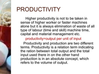 PRODUCTIVITY
Higher productivity is not to be taken in
sense of higher worker or faster machines
alone but it is always elimination of waste of all
type of labour (time and skill) machine time,
capital and material management etc.
productivity=output per unit of input
Productivity and production are two different
terms. Productivity is a relation term indicating
the ration between total output and the total
input used there in on the other hand
production is in an absolute concept, which
refers to the volume of output.
 