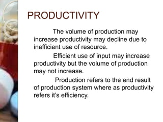 PRODUCTIVITY
The volume of production may
increase productivity may decline due to
inefficient use of resource.
Efficient use of input may increase
productivity but the volume of production
may not increase.
Production refers to the end result
of production system where as productivity
refers it’s efficiency.
 