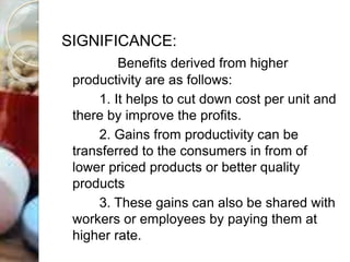 SIGNIFICANCE:
Benefits derived from higher
productivity are as follows:
1. It helps to cut down cost per unit and
there by improve the profits.
2. Gains from productivity can be
transferred to the consumers in from of
lower priced products or better quality
products
3. These gains can also be shared with
workers or employees by paying them at
higher rate.
 