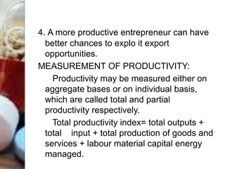 4. A more productive entrepreneur can have
better chances to explo it export
opportunities.
MEASUREMENT OF PRODUCTIVITY:
Productivity may be measured either on
aggregate bases or on individual basis,
which are called total and partial
productivity respectively.
Total productivity index= total outputs +
total input + total production of goods and
services + labour material capital energy
managed.
 