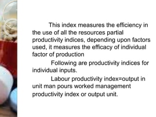 This index measures the efficiency in
the use of all the resources partial
productivity indices, depending upon factors
used, it measures the efficacy of individual
factor of production
Following are productivity indices for
individual inputs.
Labour productivity index=output in
unit man pours worked management
productivity index or output unit.
 