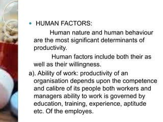  HUMAN FACTORS:
Human nature and human behaviour
are the most significant determinants of
productivity.
Human factors include both their as
well as their willingness.
a). Ability of work: productivity of an
organisation depends upon the competence
and calibre of its people both workers and
managers ability to work is governed by
education, training, experience, aptitude
etc. Of the employes.
 