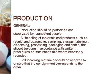 PRODUCTION
GENERAL:-
Production should be performed and
supervised by competent people.
All handling of materials and products such as
receipt and quarantine, sampling, storage, labeling ,
dispensing, processing, packaging and distribution
should be done in accordance with written
procedures or instructions and where necessary
recorded.
All incoming materials should be checked to
ensure that the consignment corresponds to the
order .
 