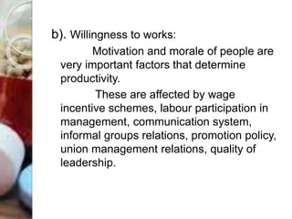 b). Willingness to works:
Motivation and morale of people are
very important factors that determine
productivity.
These are affected by wage
incentive schemes, labour participation in
management, communication system,
informal groups relations, promotion policy,
union management relations, quality of
leadership.
 