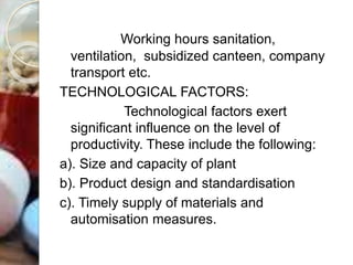 Working hours sanitation,
ventilation, subsidized canteen, company
transport etc.
TECHNOLOGICAL FACTORS:
Technological factors exert
significant influence on the level of
productivity. These include the following:
a). Size and capacity of plant
b). Product design and standardisation
c). Timely supply of materials and
automisation measures.
 