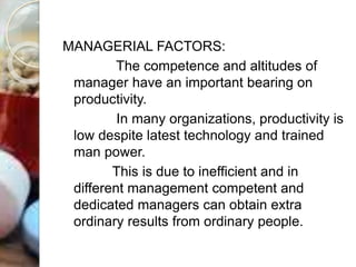 MANAGERIAL FACTORS:
The competence and altitudes of
manager have an important bearing on
productivity.
In many organizations, productivity is
low despite latest technology and trained
man power.
This is due to inefficient and in
different management competent and
dedicated managers can obtain extra
ordinary results from ordinary people.
 