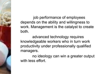 job performance of employees
depends on the ability and willingness to
work. Management is the catalyst to create
both.
advanced technology requires
knowledgeable workers who in turn work
productivity under professionally qualified
managers.
no ideology can win a greater output
with less effort.
 