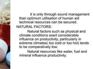 it is only through sound management
than optimum utilisation of human aid
technical resources can be secured.
NATURAL FACTORS:
Natural factors such as physical and
climate conditions exert considerable
influence on productivity, particularly in
extreme climates( too cold or too hot) tends
to be comparatively low.
Natural resources like water, fuel and
mineral influence productivity.
 