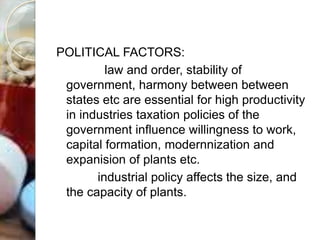 POLITICAL FACTORS:
law and order, stability of
government, harmony between between
states etc are essential for high productivity
in industries taxation policies of the
government influence willingness to work,
capital formation, modernnization and
expanision of plants etc.
industrial policy affects the size, and
the capacity of plants.
 