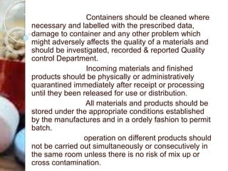 Containers should be cleaned where
necessary and labelled with the prescribed data,
damage to container and any other problem which
might adversely affects the quality of a materials and
should be investigated, recorded & reported Quality
control Department.
Incoming materials and finished
products should be physically or administratively
quarantined immediately after receipt or processing
until they been released for use or distribution.
All materials and products should be
stored under the appropriate conditions established
by the manufactures and in a ordely fashion to permit
batch.
operation on different products should
not be carried out simultaneously or consecutively in
the same room unless there is no risk of mix up or
cross contamination.
 