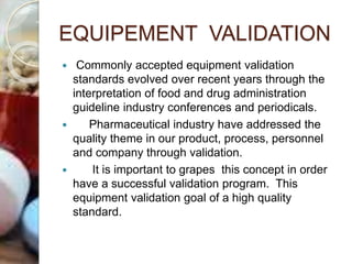 EQUIPEMENT VALIDATION
 Commonly accepted equipment validation
standards evolved over recent years through the
interpretation of food and drug administration
guideline industry conferences and periodicals.
 Pharmaceutical industry have addressed the
quality theme in our product, process, personnel
and company through validation.
 It is important to grapes this concept in order
have a successful validation program. This
equipment validation goal of a high quality
standard.
 