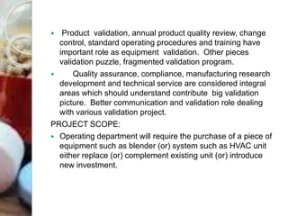  Product validation, annual product quality review, change
control, standard operating procedures and training have
important role as equipment validation. Other pieces
validation puzzle, fragmented validation program.
 Quality assurance, compliance, manufacturing research
development and technical service are considered integral
areas which should understand contribute big validation
picture. Better communication and validation role dealing
with various validation project.
PROJECT SCOPE:
 Operating department will require the purchase of a piece of
equipment such as blender (or) system such as HVAC unit
either replace (or) complement existing unit (or) introduce
new investment.
 