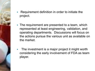  Requirement definition in order to initiate the
project.
 The requirement are presented to a team, which
represented at least engineering, validation, and
operating departments. Discussions will focus on
the actions pursue the various unit as available on
the market.
 The investment is a major project it might worth
considering the early involvement of FDA as team
player.
 