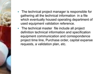  The technical project manager is responsible for
gathering all the technical information in a file
which eventually housed operating department of
used equipment validation reference.
 The technical master file include all project
definition technical information and specification
equipment communication and correspondence
project time line, Purchase order, capital expanse
requests, a validation plan, etc.
 