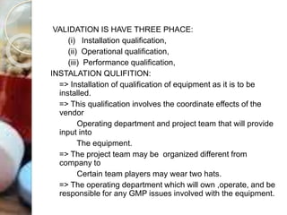 VALIDATION IS HAVE THREE PHACE:
(i) Installation qualification,
(ii) Operational qualification,
(iii) Performance qualification,
INSTALATION QULIFITION:
=> Installation of qualification of equipment as it is to be
installed.
=> This qualification involves the coordinate effects of the
vendor
Operating department and project team that will provide
input into
The equipment.
=> The project team may be organized different from
company to
Certain team players may wear two hats.
=> The operating department which will own ,operate, and be
responsible for any GMP issues involved with the equipment.
 