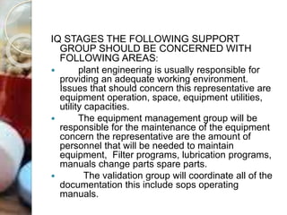 IQ STAGES THE FOLLOWING SUPPORT
GROUP SHOULD BE CONCERNED WITH
FOLLOWING AREAS:
 plant engineering is usually responsible for
providing an adequate working environment.
Issues that should concern this representative are
equipment operation, space, equipment utilities,
utility capacities.
 The equipment management group will be
responsible for the maintenance of the equipment
concern the representative are the amount of
personnel that will be needed to maintain
equipment, Filter programs, lubrication programs,
manuals change parts spare parts.
 The validation group will coordinate all of the
documentation this include sops operating
manuals.
 