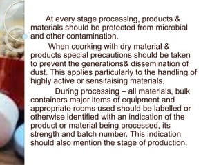 At every stage processing, products &
materials should be protected from microbial
and other contamination.
When coorking with dry material &
products special precautions should be taken
to prevent the generations& dissemination of
dust. This applies particularly to the handling of
highly active or sensitaising materials.
During processing – all materials, bulk
containers major items of equipment and
appropriate rooms used should be labelled or
otherwise identified with an indication of the
product or material being processed, its
strength and batch number. This indication
should also mention the stage of production.
 