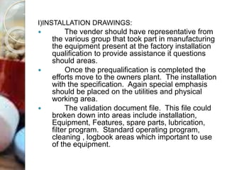 I)INSTALLATION DRAWINGS:
 The vender should have representative from
the various group that took part in manufacturing
the equipment present at the factory installation
qualification to provide assistance it questions
should areas.
 Once the prequalification is completed the
efforts move to the owners plant. The installation
with the specification. Again special emphasis
should be placed on the utilities and physical
working area.
 The validation document file. This file could
broken down into areas include installation,
Equipment, Features, spare parts, lubrication,
filter program. Standard operating program,
cleaning , logbook areas which important to use
of the equipment.
 