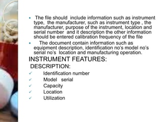  The file should include information such as instrument
type, the manufacturer, such as instrument type , the
manufacturer, purpose of the instrument, location and
serial number and it description the other information
should be entered calibration frequency of the file
 The document contain information such as
equipment description, identification no’s model no’s
serial no’s location and manufacturing operation.
INSTRUMENT FEATURES:
DESCRIPTION:
 Identification number
 Model serial
 Capacity
 Location
 Utilization
 