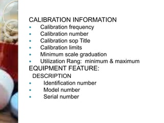 CALIBRATION INFORMATION
 Calibration frequency
 Calibration number
 Calibration sop Title
 Calibration limits
 Minimum scale graduation
 Utilization Rang: minimum & maximum
EQUIPMENT FEATURE:
DESCRIPTION
 Identification number
 Model number
 Serial number
 