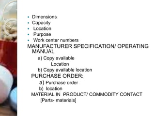  Dimensions
 Capacity
 Location
 Purpose
 Work center numbers
MANUFACTURER SPECIFICATION/ OPERATING
MANUAL
a) Copy available
Location
b) Copy available location
PURCHASE ORDER:
a) Purchase order
b) location
MATERIAL IN PRODUCT/ COMMODITY CONTACT
[Parts- materials]
 