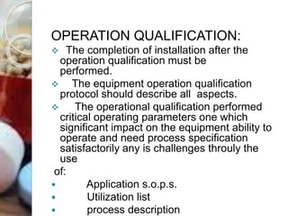 OPERATION QUALIFICATION:
 The completion of installation after the
operation qualification must be
performed.
 The equipment operation qualification
protocol should describe all aspects.
 The operational qualification performed
critical operating parameters one which
significant impact on the equipment ability to
operate and need process specification
satisfactorily any is challenges throuly the
use
of:
 Application s.o.p.s.
 Utilization list
 process description
 