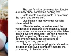 The test function performed test function
summary sheet completed dealing test
Instruments are applicable in determine
the result and conclusion.
Qualification test may entail working
placebo batch
Placebo testing would required the
validation of parenteral filling machine, tablet
compression encapsulates sugar(or) film tablet
coating system granulator branding machine
lyophilizes packing filters and other type
equipment indented for processing (or)
packaging of drug product.
An appropriate sampling plan should be
divided an approved in properly monitor the
processing of placebo batch
 