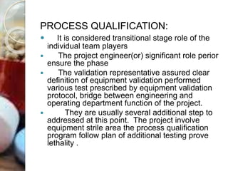 PROCESS QUALIFICATION:
 It is considered transitional stage role of the
individual team players
 The project engineer(or) significant role perior
ensure the phase
 The validation representative assured clear
definition of equipment validation performed
various test prescribed by equipment validation
protocol, bridge between engineering and
operating department function of the project.
 They are usually several additional step to
addressed at this point. The project involve
equipment strile area the process qualification
program follow plan of additional testing prove
lethality .
 
