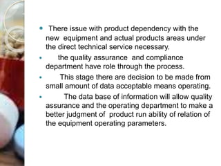  There issue with product dependency with the
new equipment and actual products areas under
the direct technical service necessary.
 the quality assurance and compliance
department have role through the process.
 This stage there are decision to be made from
small amount of data acceptable means operating.
 The data base of information will allow quality
assurance and the operating department to make a
better judgment of product run ability of relation of
the equipment operating parameters.
 