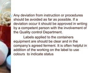 Any deviation from instruction or procedures
should be avoided as far as possible. If a
deviation occur it should be approved in writing
by a competent person with the involvement of
the Quality control Department.
Labels applied to the containers
equipment are should be clear and in the
company’s agreed ferment. It is often helpful in
addition of the working on the label to use
colours to indicate status
 