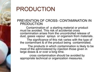 PRODUCTION
PREVENTION OF CROSS- CONTAMINATION IN
PRODUCTION
Contamination of a starting material or product
must be avoided. This risk of accidental cross
contamination arises from the uncontrolled release of
dust, gases vapour sprays or organism from materials.
The significance of this risk varies with the type of
the contaminant & of the product being contaminated.
The products in which contamination is likely to be
most of the administered by injection those given in
large doses & or over a long time.
cross contamination should be avoided by
appropriate technical or organization measures.
 