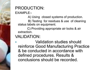 PRODUCTION:
EXAMPLE:-
A) Using closed systems of production.
B) Testing for residues & use of cleaning
status labels on equipment.
C) Providing appropriate air locks & air
extraction.
VALIDATION:
 Validation studies should
reinforce Good Manufacturing Practice
& be conducted in accordance with
defined procedures. Results &
conclusions should be recorded.
 