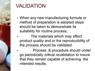 VALIDATION
 When any new manufacturing formula or
method of preparation is adopted steps
should be taken to demonstrate its
suitability for routine process.
 The materials which may affect
product quality and or the reproducibility of
the process should be validated.
 Process & procedure should under
go periodically critical revalidation to insure
that they remain capable of achieving the
intended results.
 